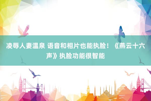 凌辱人妻温泉 语音和相片也能执脸！《燕云十六声》执脸功能很智能