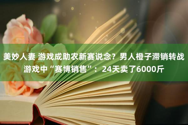 美妙人妻 游戏成助农新赛说念？男人橙子滞销转战游戏中“赛博销售”：24天卖了6000斤