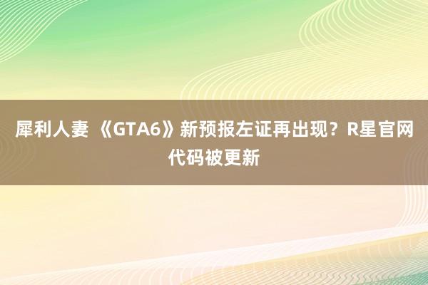 犀利人妻 《GTA6》新预报左证再出现？R星官网代码被更新
