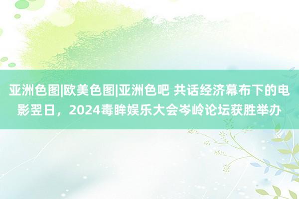 亚洲色图|欧美色图|亚洲色吧 共话经济幕布下的电影翌日，2024毒眸娱乐大会岑岭论坛获胜举办