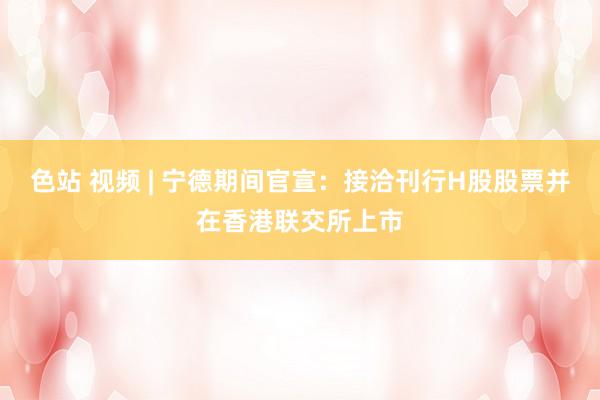 色站 视频 | 宁德期间官宣：接洽刊行H股股票并在香港联交所上市