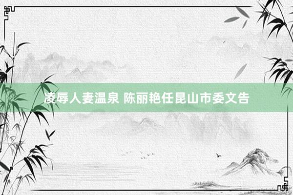 凌辱人妻温泉 陈丽艳任昆山市委文告