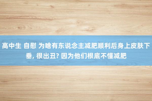 高中生 自慰 为啥有东说念主减肥顺利后身上皮肤下垂, 很出丑? 因为他们根底不懂减肥