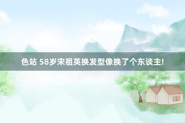 色站 58岁宋祖英换发型像换了个东谈主!