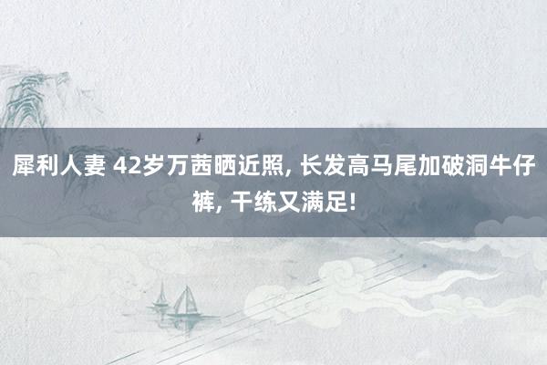 犀利人妻 42岁万茜晒近照, 长发高马尾加破洞牛仔裤, 干练又满足!