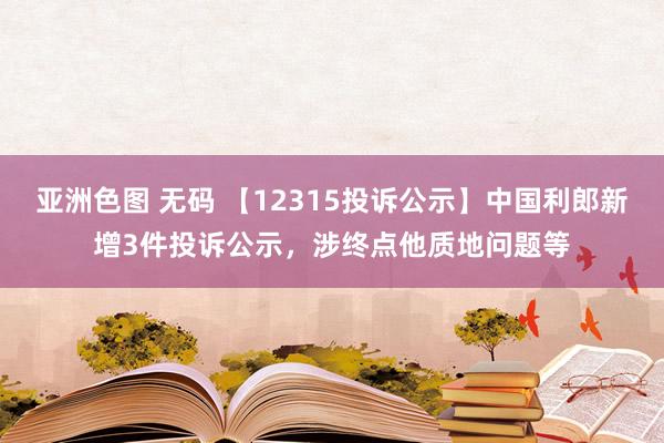亚洲色图 无码 【12315投诉公示】中国利郎新增3件投诉公示，涉终点他质地问题等
