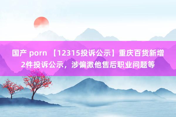 国产 porn 【12315投诉公示】重庆百货新增2件投诉公示，涉偏激他售后职业问题等