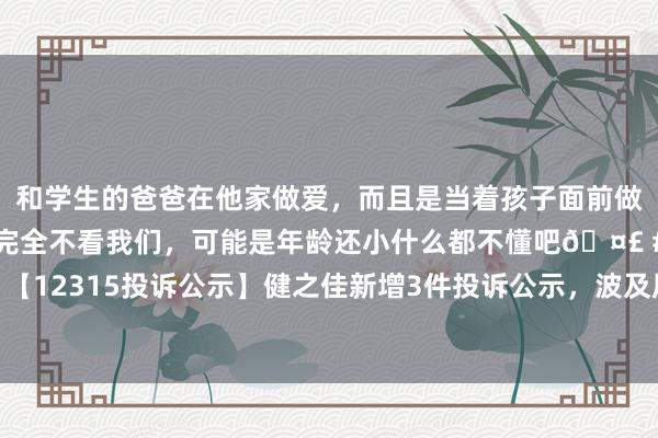 和学生的爸爸在他家做爱，而且是当着孩子面前做爱，太刺激了，孩子完全不看我们，可能是年龄还小什么都不懂吧🤣 #同城 #文爱 #自慰 【12315投诉公示】健之佳新增3件投诉公示，波及居品掺杂掺假、以假充