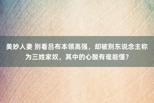 美妙人妻 别看吕布本领高强，却被别东说念主称为三姓家奴，其中的心酸有谁能懂？