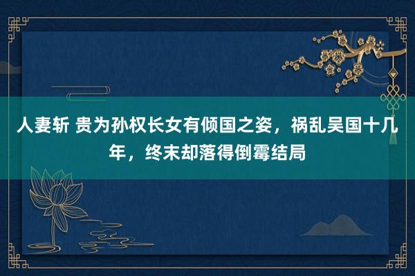 人妻斩 贵为孙权长女有倾国之姿，祸乱吴国十几年，终末却落得倒霉结局