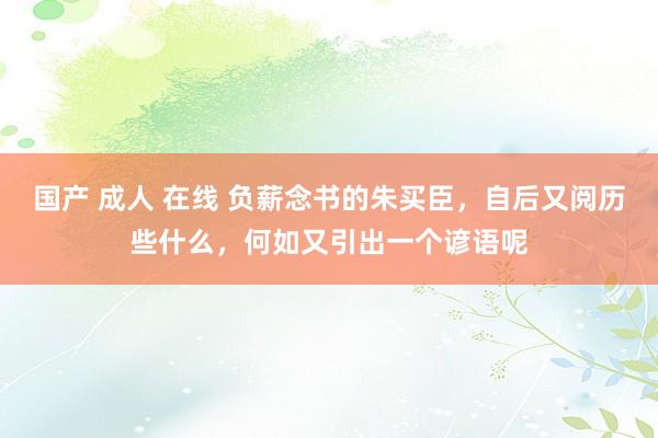 国产 成人 在线 负薪念书的朱买臣，自后又阅历些什么，何如又引出一个谚语呢