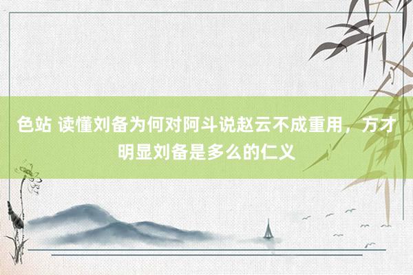 色站 读懂刘备为何对阿斗说赵云不成重用，方才明显刘备是多么的仁义