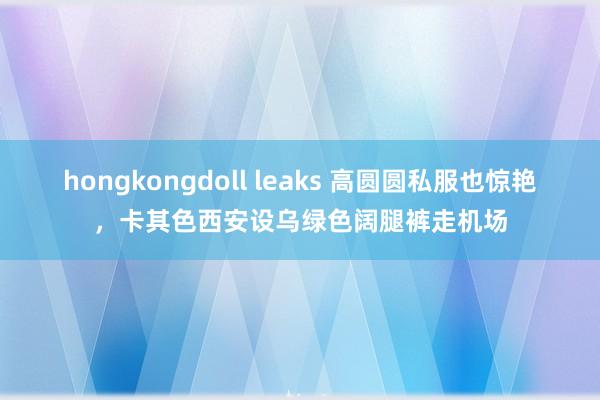 hongkongdoll leaks 高圆圆私服也惊艳，卡其色西安设乌绿色阔腿裤走机场