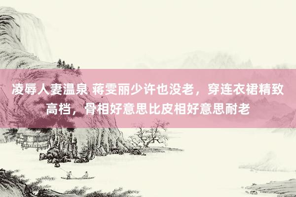 凌辱人妻温泉 蒋雯丽少许也没老，穿连衣裙精致高档，骨相好意思比皮相好意思耐老