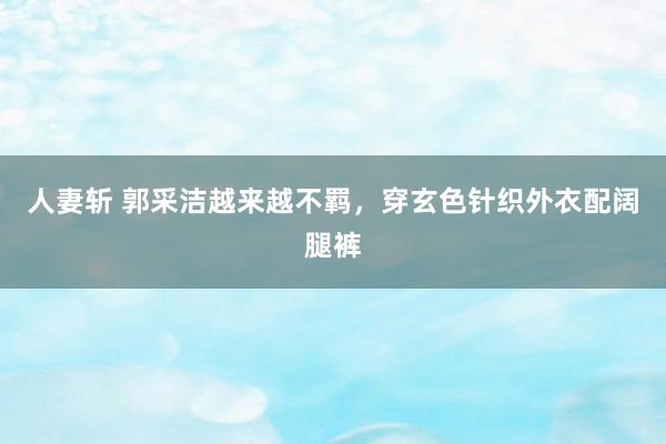 人妻斩 郭采洁越来越不羁，穿玄色针织外衣配阔腿裤