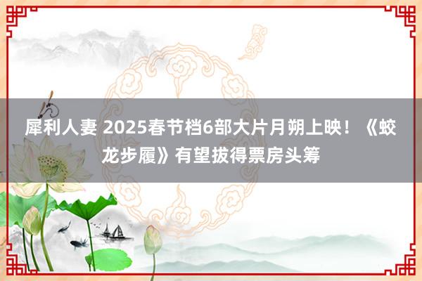 犀利人妻 2025春节档6部大片月朔上映！《蛟龙步履》有望拔得票房头筹