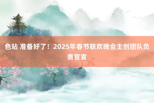 色站 准备好了！2025年春节联欢晚会主创团队负责官宣