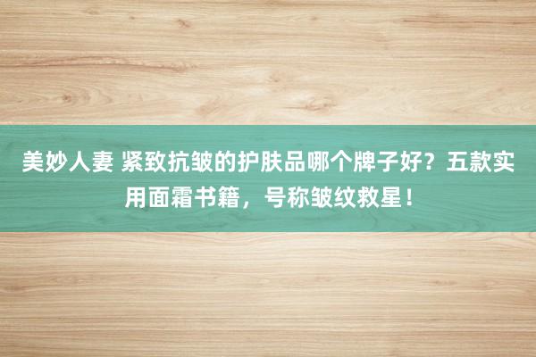 美妙人妻 紧致抗皱的护肤品哪个牌子好？五款实用面霜书籍，号称皱纹救星！