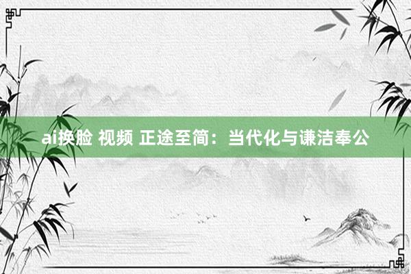 ai换脸 视频 正途至简：当代化与谦洁奉公