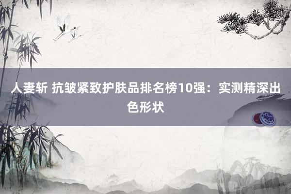 人妻斩 抗皱紧致护肤品排名榜10强：实测精深出色形状