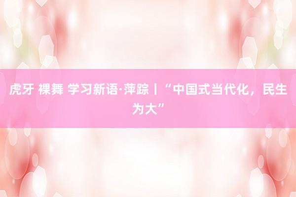 虎牙 裸舞 学习新语·萍踪丨“中国式当代化，民生为大”