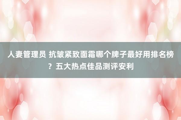 人妻管理员 抗皱紧致面霜哪个牌子最好用排名榜？五大热点佳品测评安利