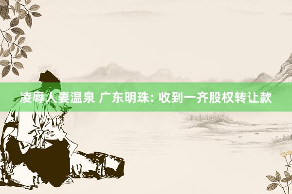 凌辱人妻温泉 广东明珠: 收到一齐股权转让款