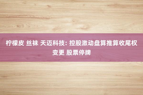 柠檬皮 丝袜 天迈科技: 控股激动盘算推算收尾权变更 股票停牌