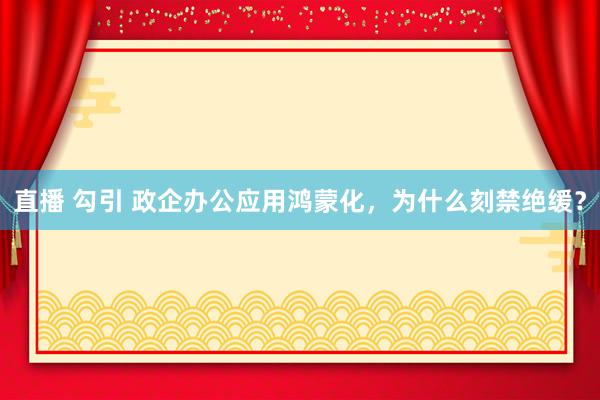直播 勾引 政企办公应用鸿蒙化，为什么刻禁绝缓？