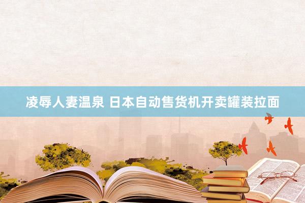 凌辱人妻温泉 日本自动售货机开卖罐装拉面