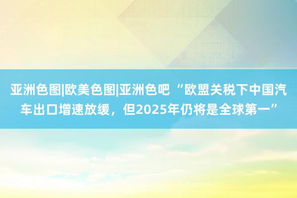 亚洲色图|欧美色图|亚洲色吧 “欧盟关税下中国汽车出口增速放缓，但2025年仍将是全球第一”
