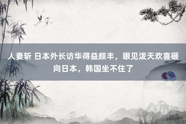 人妻斩 日本外长访华得益颇丰，眼见泼天欢喜砸向日本，韩国坐不住了