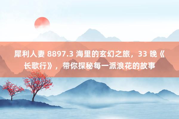 犀利人妻 8897.3 海里的玄幻之旅，33 晚《长歌行》，带你探秘每一派浪花的故事
