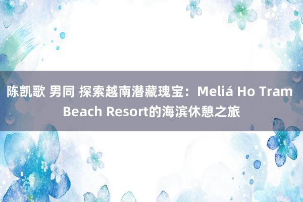 陈凯歌 男同 探索越南潜藏瑰宝：Meliá Ho Tram Beach Resort的海滨休憩之旅