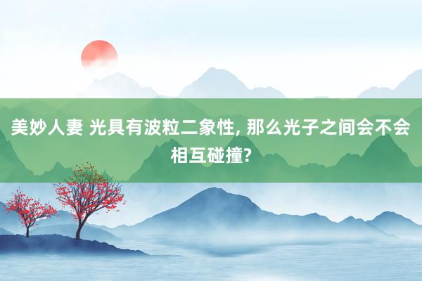 美妙人妻 光具有波粒二象性, 那么光子之间会不会相互碰撞?