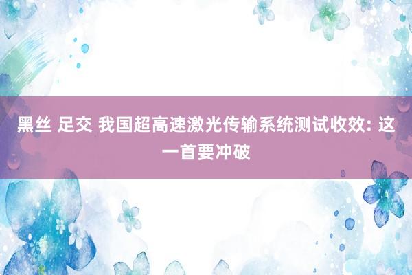 黑丝 足交 我国超高速激光传输系统测试收效: 这一首要冲破