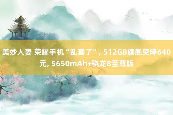 美妙人妻 荣耀手机“乱套了”, 512GB旗舰突降640元, 5650mAh+骁龙8至尊版