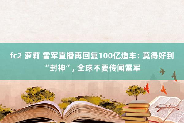 fc2 萝莉 雷军直播再回复100亿造车: 莫得好到“封神”, 全球不要传闻雷军