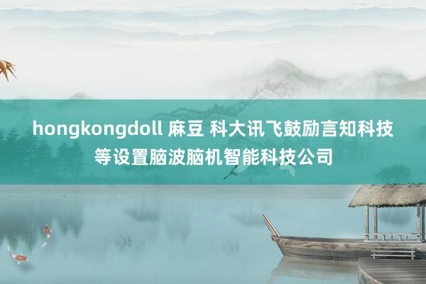 hongkongdoll 麻豆 科大讯飞鼓励言知科技等设置脑波脑机智能科技公司