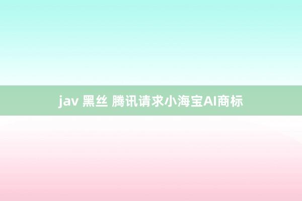 jav 黑丝 腾讯请求小海宝AI商标