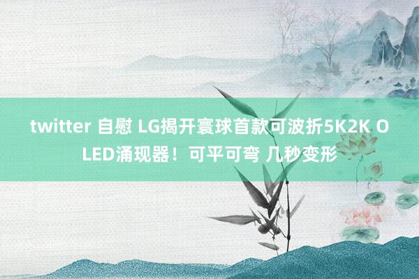twitter 自慰 LG揭开寰球首款可波折5K2K OLED涌现器！可平可弯 几秒变形