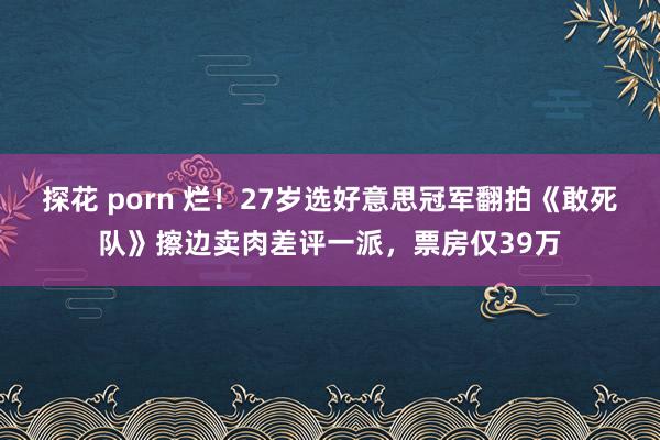 探花 porn 烂！27岁选好意思冠军翻拍《敢死队》擦边卖肉差评一派，票房仅39万