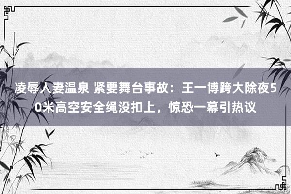 凌辱人妻温泉 紧要舞台事故：王一博跨大除夜50米高空安全绳没扣上，惊恐一幕引热议