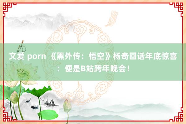文爱 porn 《黑外传：悟空》杨奇回话年底惊喜：便是B站跨年晚会！