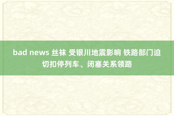 bad news 丝袜 受银川地震影响 铁路部门迫切扣停列车、闭塞关系领路