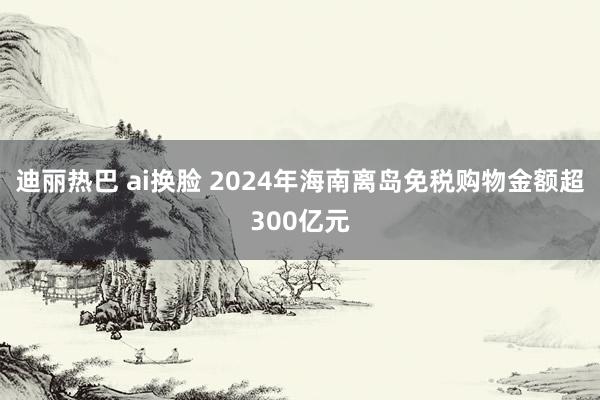 迪丽热巴 ai换脸 2024年海南离岛免税购物金额超300亿元