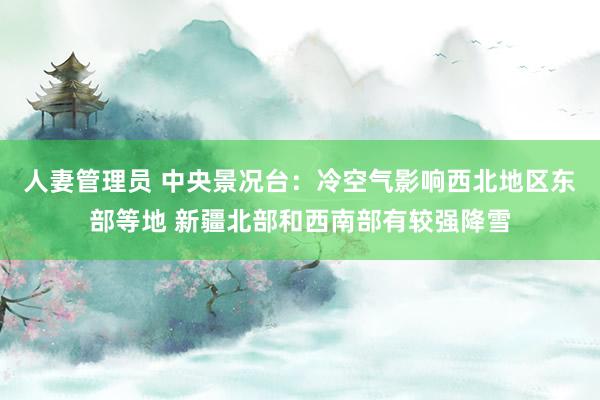 人妻管理员 中央景况台：冷空气影响西北地区东部等地 新疆北部和西南部有较强降雪