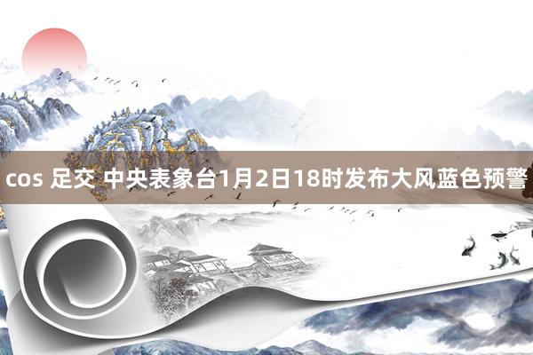 cos 足交 中央表象台1月2日18时发布大风蓝色预警