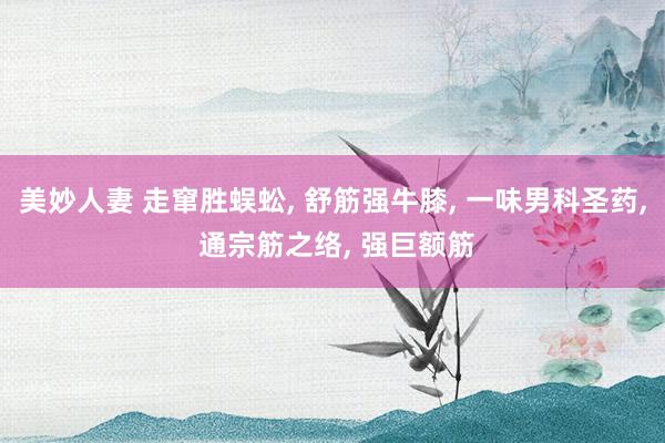 美妙人妻 走窜胜蜈蚣, 舒筋强牛膝, 一味男科圣药, 通宗筋之络, 强巨额筋