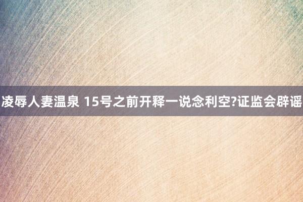 凌辱人妻温泉 15号之前开释一说念利空?证监会辟谣